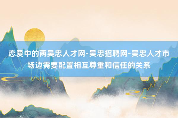 恋爱中的两吴忠人才网-吴忠招聘网-吴忠人才市场边需要配置相互尊重和信任的关系