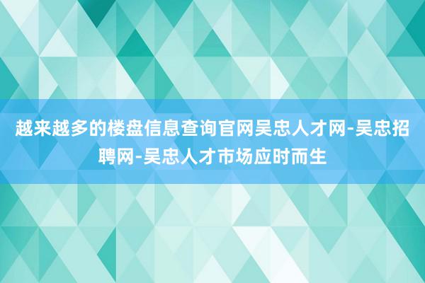 越来越多的楼盘信息查询官网吴忠人才网-吴忠招聘网-吴忠人才市场应时而生