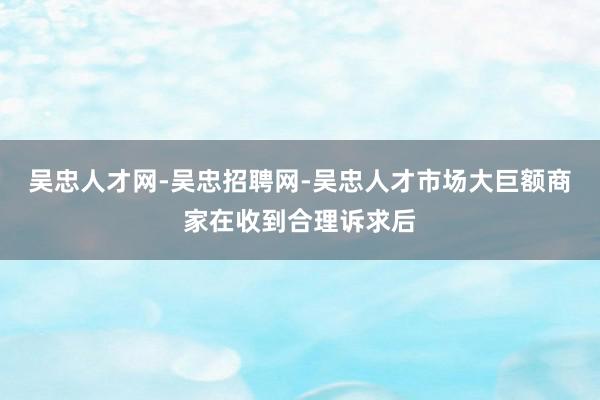 吴忠人才网-吴忠招聘网-吴忠人才市场大巨额商家在收到合理诉求后