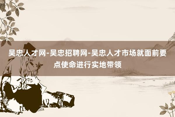 吴忠人才网-吴忠招聘网-吴忠人才市场就面前要点使命进行实地带领